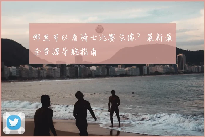 哪里可以看骑士比赛录像?最新最全资源导航指南