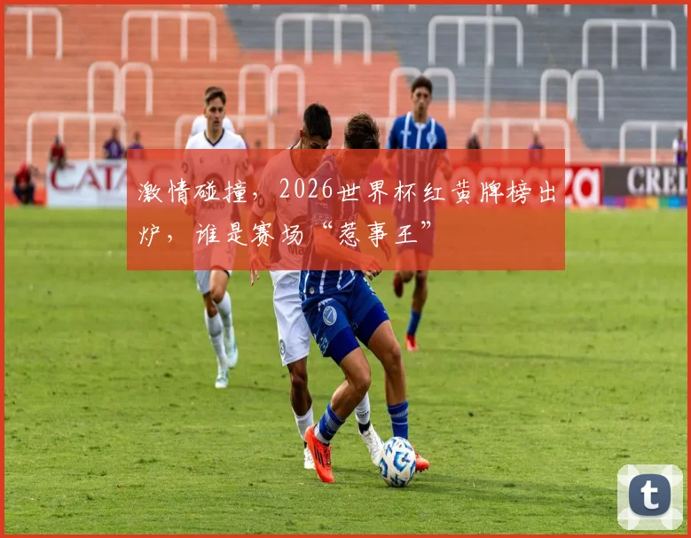 激情碰撞，2026世界杯红黄牌榜出炉，谁是赛场“惹事王”