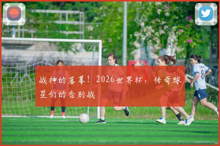 战神的落幕！2026世界杯，传奇球星们的告别战