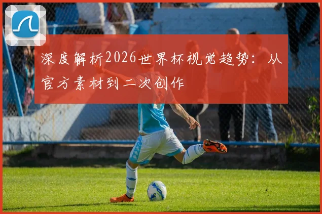 深度解析2026世界杯视觉趋势:从官方素材到二次创作