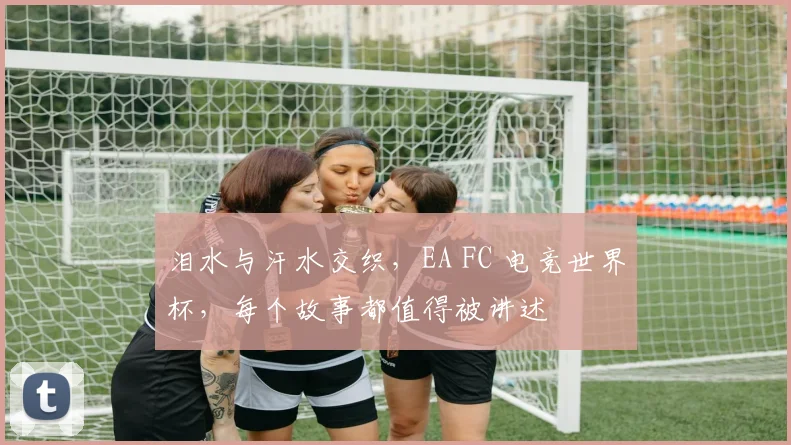泪水与汗水交织,EA FC 电竞世界杯,每个故事都值得被讲述