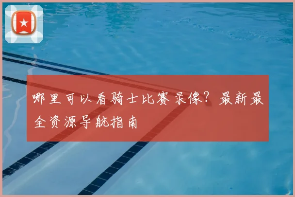 哪里可以看骑士比赛录像？最新最全资源导航指南