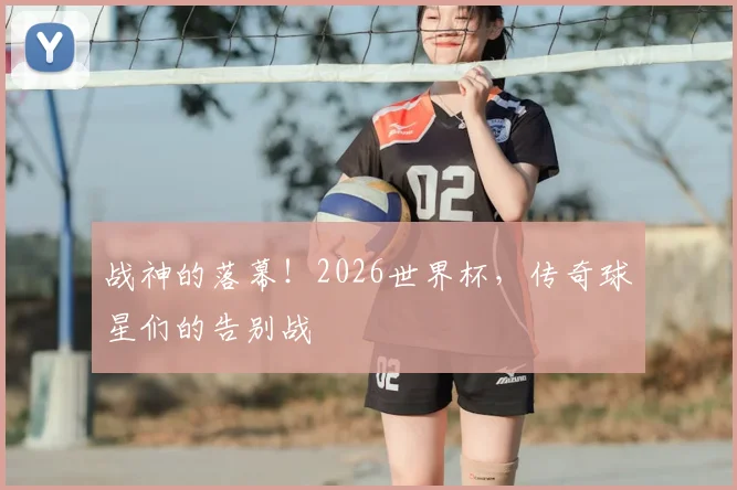 战神的落幕！2026世界杯，传奇球星们的告别战