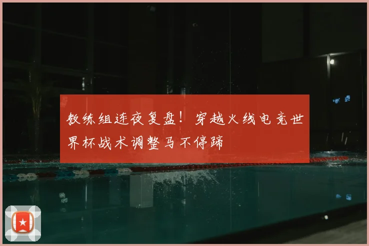 教练组连夜复盘!穿越火线电竞世界杯战术调整马不停蹄
