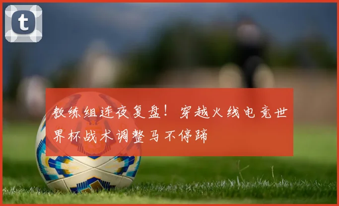 教练组连夜复盘!穿越火线电竞世界杯战术调整马不停蹄