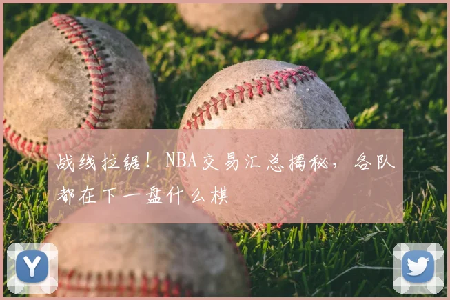 战线拉锯!NBA交易汇总揭秘,各队都在下一盘什么棋